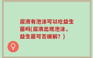 尿液有泡沫可以吃益生菌吗(尿液出现泡沫，益生菌可否缓解？)