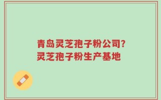 青岛灵芝孢子粉公司？灵芝孢子粉生产基地