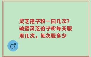 灵芝孢子粉一曰几次？破壁灵芝孢子粉每天服用几次，每次服多少
