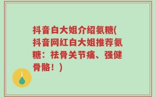 抖音白大姐介绍氨糖(抖音网红白大姐推荐氨糖：祛骨关节痛、强健骨骼！)