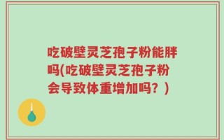 吃破壁灵芝孢子粉能胖吗(吃破壁灵芝孢子粉会导致体重增加吗？)