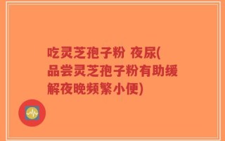 吃灵芝孢子粉 夜尿(品尝灵芝孢子粉有助缓解夜晚频繁小便)