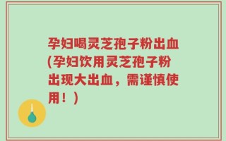 孕妇喝灵芝孢子粉出血(孕妇饮用灵芝孢子粉出现大出血，需谨慎使用！)