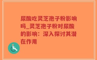 尿酸吃灵芝孢子粉影响吗_灵芝孢子粉对尿酸的影响：深入探讨其潜在作用