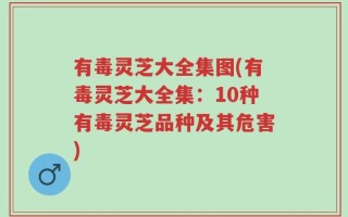有毒灵芝大全集图(有毒灵芝大全集：10种有毒灵芝品种及其危害)