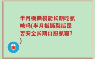 半月板撕裂能长期吃氨糖吗(半月板撕裂后是否安全长期口服氨糖？)