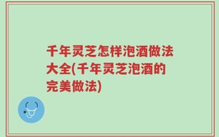 千年灵芝怎样泡酒做法大全(千年灵芝泡酒的完美做法)