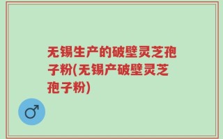 无锡生产的破壁灵芝孢子粉(无锡产破壁灵芝孢子粉)