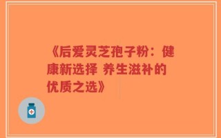 《后爱灵芝孢子粉：健康新选择 养生滋补的优质之选》