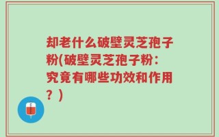 却老什么破壁灵芝孢子粉(破壁灵芝孢子粉：究竟有哪些功效和作用？)