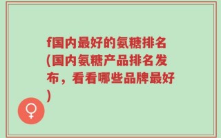 f国内最好的氨糖排名(国内氨糖产品排名发布，看看哪些品牌最好)