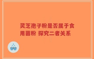 灵芝孢子粉是否属于食用菌粉 探究二者关系