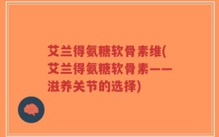 艾兰得氨糖软骨素维(艾兰得氨糖软骨素——滋养关节的选择)