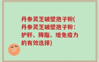 丹参灵芝破壁孢子粉(丹参灵芝破壁孢子粉：护肝、降脂、增免疫力的有效选择)