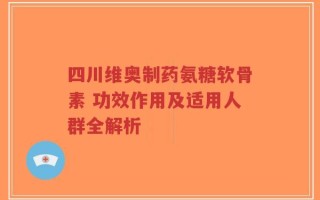四川维奥制药氨糖软骨素 功效作用及适用人群全解析