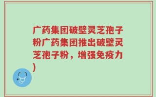广药集团破壁灵芝孢子粉广药集团推出破壁灵芝孢子粉，增强免疫力)