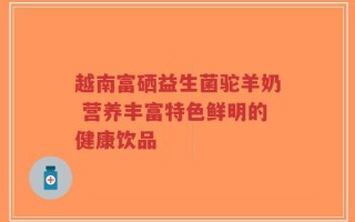 越南富硒益生菌驼羊奶 营养丰富特色鲜明的健康饮品