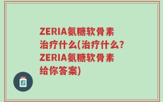 ZERIA氨糖软骨素治疗什么(治疗什么？ZERIA氨糖软骨素给你答案)
