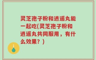 灵芝孢子粉和逍遥丸能一起吃(灵芝孢子粉和逍遥丸共同服用，有什么效果？)