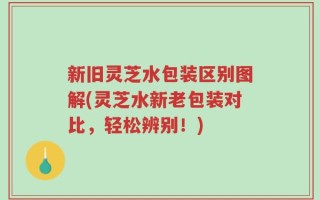 新旧灵芝水包装区别图解(灵芝水新老包装对比，轻松辨别！)