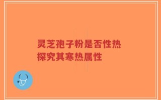 灵芝孢子粉是否性热 探究其寒热属性