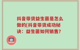 抖音带货益生菌是怎么做的(抖音带货成功秘诀：益生菌如何销售？
