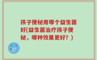 孩子便秘用哪个益生菌好(益生菌治疗孩子便秘，哪种效果更好？)