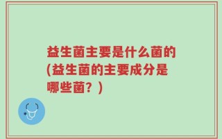 益生菌主要是什么菌的(益生菌的主要成分是哪些菌？)