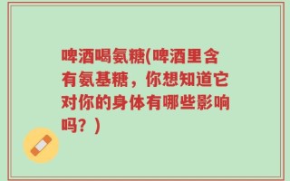 啤酒喝氨糖(啤酒里含有氨基糖，你想知道它对你的身体有哪些影响吗？)