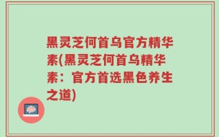 黑灵芝何首乌官方精华素(黑灵芝何首乌精华素：官方首选黑色养生之道)