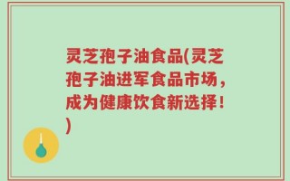 灵芝孢子油食品(灵芝孢子油进军食品市场，成为健康饮食新选择！)