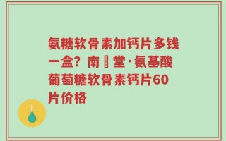 氨糖软骨素加钙片多钱一盒？南雲堂·氨基酸葡萄糖软骨素钙片60片价格