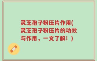 灵芝孢子粉压片作用(灵芝孢子粉压片的功效与作用，一文了解！)