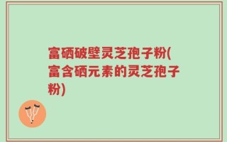 富硒破壁灵芝孢子粉(富含硒元素的灵芝孢子粉)