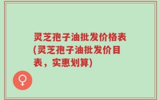 灵芝孢子油批发价格表(灵芝孢子油批发价目表，实惠划算)