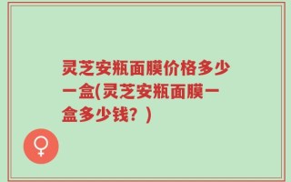 灵芝安瓶面膜价格多少一盒(灵芝安瓶面膜一盒多少钱？)