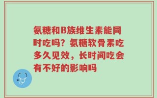 氨糖和B族维生素能同时吃吗？氨糖软骨素吃多久见效，长时间吃会有不好的影响吗