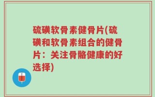 硫磺软骨素健骨片(硫磺和软骨素组合的健骨片：关注骨骼健康的好选择)