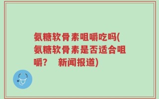 氨糖软骨素咀嚼吃吗(氨糖软骨素是否适合咀嚼？  新闻报道)