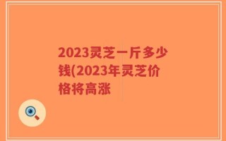 2023灵芝一斤多少钱(2023年灵芝价格将高涨