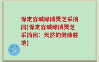保定容城绿博灵芝采摘园(保定容城绿博灵芝采摘园：天然的健康胜地)
