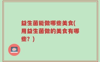 益生菌能做哪些美食(用益生菌做的美食有哪些？)