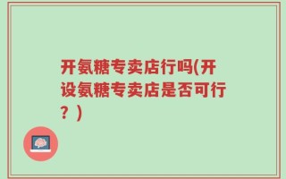 开氨糖专卖店行吗(开设氨糖专卖店是否可行？)