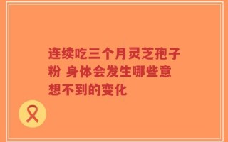 连续吃三个月灵芝孢子粉 身体会发生哪些意想不到的变化