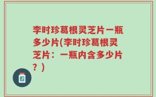 李时珍葛根灵芝片一瓶多少片(李时珍葛根灵芝片：一瓶内含多少片？)