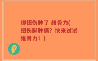 脚扭伤肿了 维骨力(扭伤脚肿痛？快来试试维骨力！)