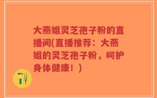 大燕姐灵芝孢子粉的直播间(直播推荐：大燕姐的灵芝孢子粉，呵护身体健康！)
