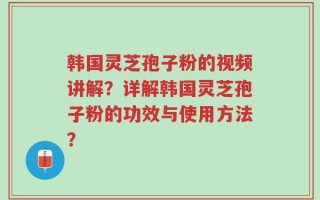 韩国灵芝孢子粉的视频讲解？详解韩国灵芝孢子粉的功效与使用方法？