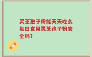 灵芝孢子粉能天天吃么每日食用灵芝孢子粉安全吗？