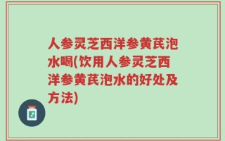 人参灵芝西洋参黄芪泡水喝(饮用人参灵芝西洋参黄芪泡水的好处及方法)
